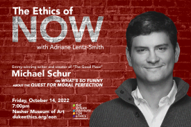The Ethics of Now with Adriane Lentz-Smith. Emmy-winning writer and creator of "The Good Place" Michael Schur on What's so funny about the quest for moral perfection? Friday, October 14, 2022, 7:00pm, Nasher Museum of Art. dukeethics.org. Kenan Institute of Ethics at Duke University logo. Image of Michael Schur in collared shirt and sweater, smiling, in black and white against a red brick background.